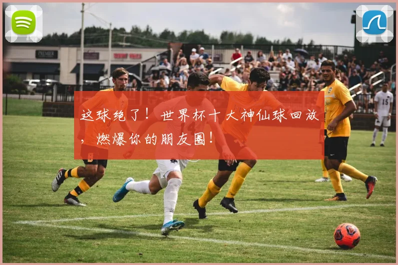 这球绝了!世界杯十大神仙球回放,燃爆你的朋友圈!
