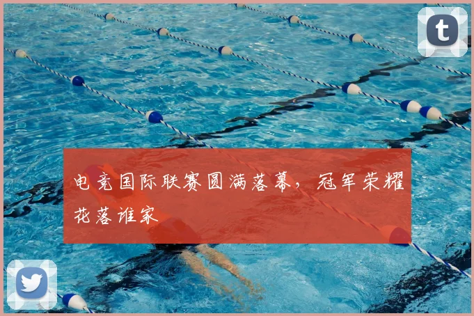 电竞国际联赛圆满落幕,冠军荣耀花落谁家