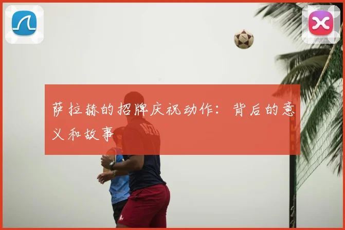 萨拉赫的招牌庆祝动作：背后的意义和故事