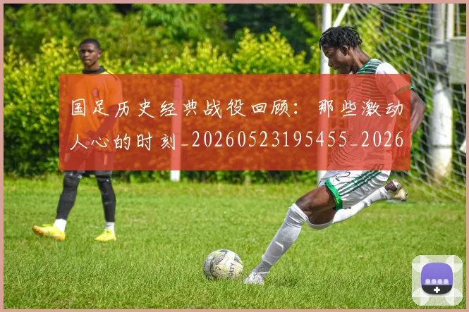 国足历史经典战役回顾:那些激动人心的时刻_20260523195455_20260608142846