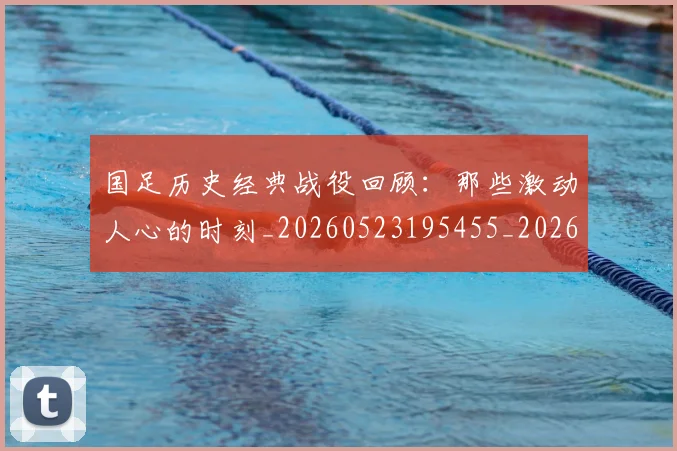 国足历史经典战役回顾:那些激动人心的时刻_20260523195455_20260608142846